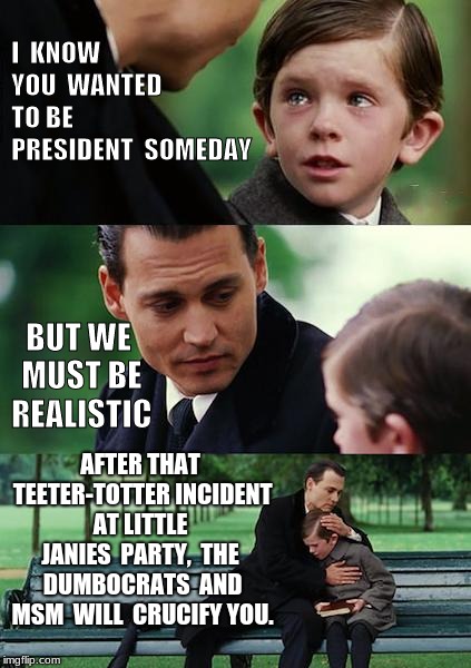 Finding Neverland Meme |  I  KNOW  YOU  WANTED TO BE PRESIDENT  SOMEDAY; BUT WE MUST BE REALISTIC; AFTER THAT TEETER-TOTTER INCIDENT AT LITTLE  JANIES  PARTY,  THE  DUMBOCRATS  AND MSM  WILL  CRUCIFY YOU. | image tagged in memes,finding neverland | made w/ Imgflip meme maker