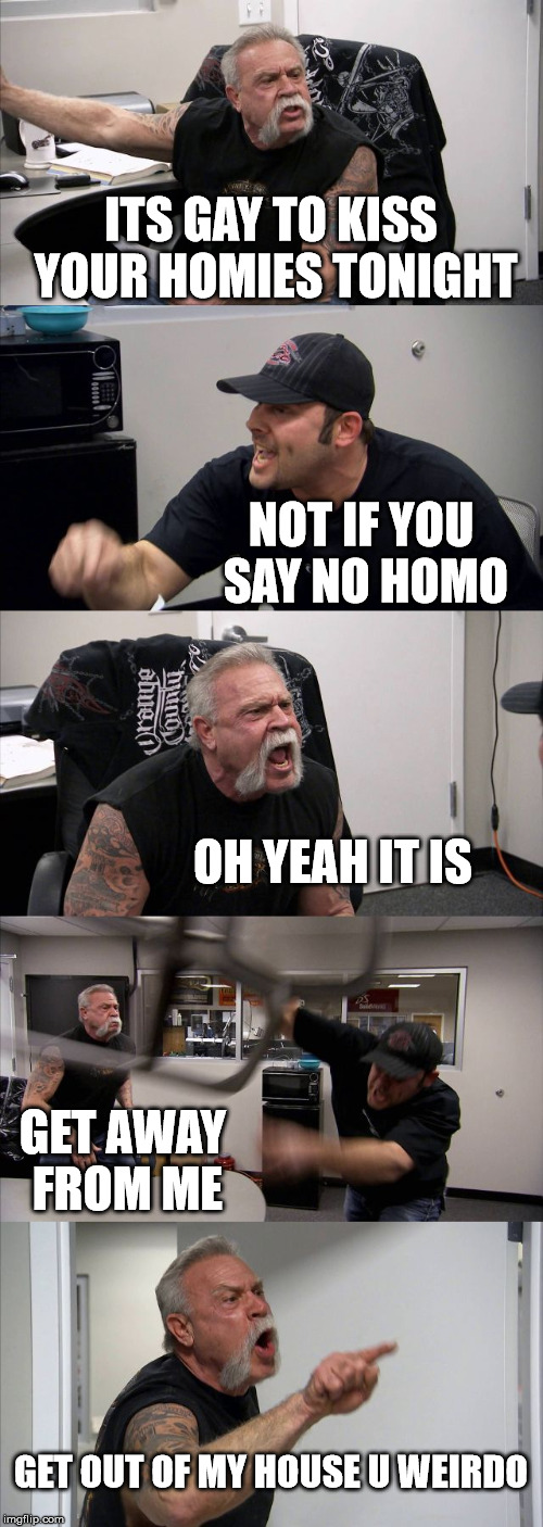 American Chopper Argument Meme | ITS GAY TO KISS YOUR HOMIES TONIGHT; NOT IF YOU SAY NO HOMO; OH YEAH IT IS; GET AWAY FROM ME; GET OUT OF MY HOUSE U WEIRDO | image tagged in memes,american chopper argument | made w/ Imgflip meme maker