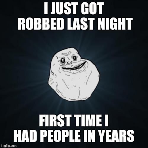 Forever Alone Meme | I JUST GOT ROBBED LAST NIGHT; FIRST TIME I HAD PEOPLE IN YEARS | image tagged in memes,forever alone | made w/ Imgflip meme maker