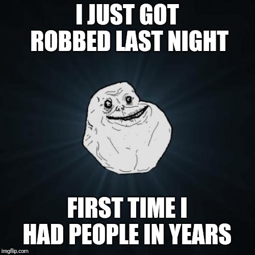 Forever Alone | I JUST GOT ROBBED LAST NIGHT; FIRST TIME I HAD PEOPLE IN YEARS | image tagged in memes,forever alone | made w/ Imgflip meme maker