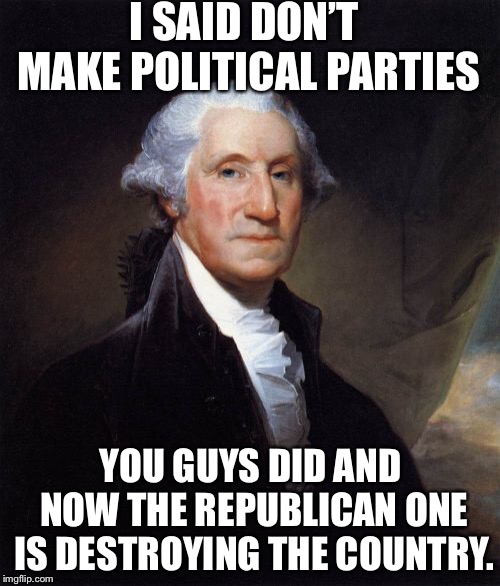 George Washington Meme | I SAID DON’T MAKE POLITICAL PARTIES YOU GUYS DID AND NOW THE REPUBLICAN ONE IS DESTROYING THE COUNTRY. | image tagged in memes,george washington | made w/ Imgflip meme maker