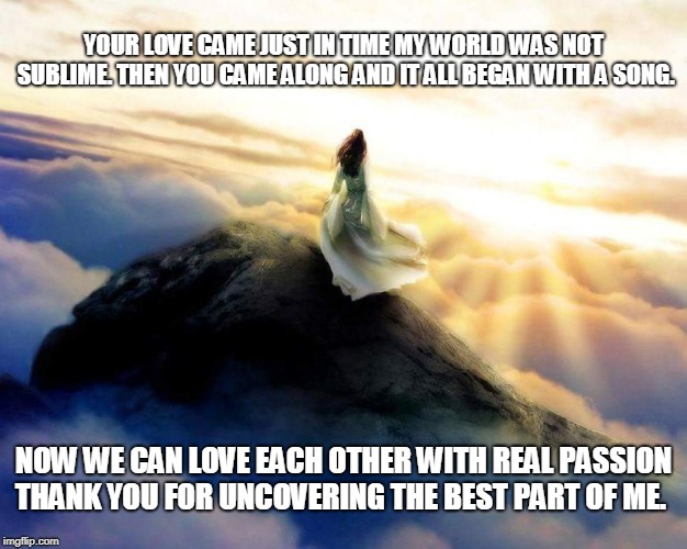 Love Song | YOUR LOVE CAME JUST IN TIME MY WORLD WAS NOT SUBLIME. THEN YOU CAME ALONG AND IT ALL BEGAN WITH A SONG. NOW WE CAN LOVE EACH OTHER WITH REAL PASSION THANK YOU FOR UNCOVERING THE BEST PART OF ME. | image tagged in love,songs,love songs,passion | made w/ Imgflip meme maker