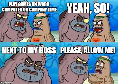 How Tough Are You Meme | YEAH, SO! PLAY GAMES ON WORK COMPUTER ON COMPANY TIME; NEXT TO MY BOSS; PLEASE, ALLOW ME! | image tagged in memes,how tough are you | made w/ Imgflip meme maker