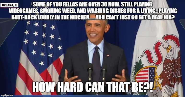 SOME OF YOU FELLAS ARE OVER 30 NOW. STILL PLAYING VIDEOGAMES, SMOKING WEED, AND WASHING DISHES FOR A LIVING.. PLAYING BUTT-ROCK LOUDLY IN THE KITCHEN......YOU CAN'T JUST GO GET A REAL JOB? HOW HARD CAN THAT BE?! | image tagged in obama,how hard can that be | made w/ Imgflip meme maker