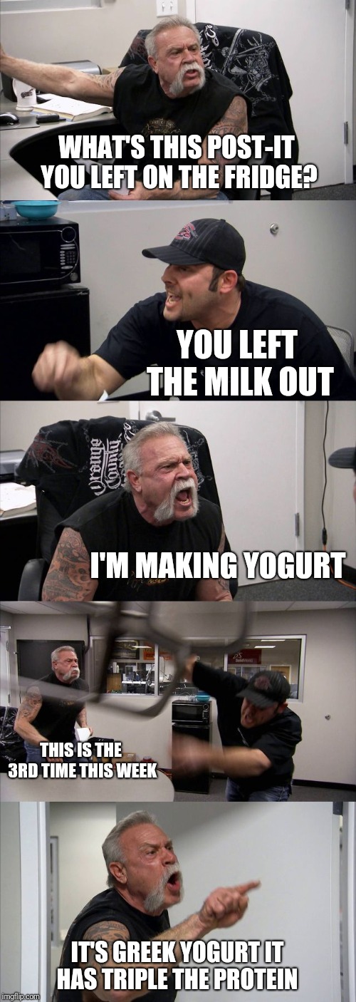 American Chopper Argument | WHAT'S THIS POST-IT YOU LEFT ON THE FRIDGE? YOU LEFT THE MILK OUT; I'M MAKING YOGURT; THIS IS THE 3RD TIME THIS WEEK; IT'S GREEK YOGURT IT HAS TRIPLE THE PROTEIN | image tagged in memes,american chopper argument | made w/ Imgflip meme maker