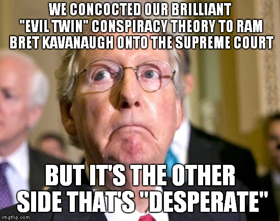 Hypocrisy Reigns Supreme | WE CONCOCTED OUR BRILLIANT "EVIL TWIN" CONSPIRACY THEORY TO RAM BRET KAVANAUGH ONTO THE SUPREME COURT; BUT IT'S THE OTHER SIDE THAT'S "DESPERATE" | image tagged in mitch mcconnell | made w/ Imgflip meme maker