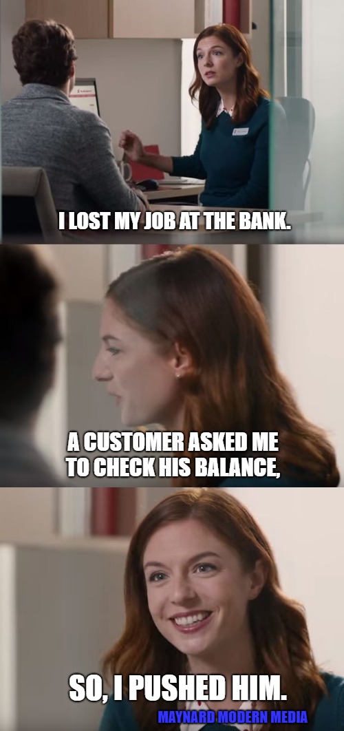 Great Banking Service | I LOST MY JOB AT THE BANK. A CUSTOMER ASKED ME TO CHECK HIS BALANCE, SO, I PUSHED HIM. MAYNARD MODERN MEDIA | image tagged in great banking service | made w/ Imgflip meme maker