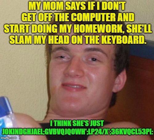 Joking, or not? | MY MOM SAYS IF I DON'T GET OFF THE COMPUTER AND START DOING MY HOMEWORK, SHE'LL SLAM MY HEAD ON THE KEYBOARD. I THINK SHE'S JUST JOKINDGHJAEL;GVBVQJQOWH';LP24/X';36KVQCL53P[: | image tagged in memes,10 guy,mom,homework,computer,keyboard | made w/ Imgflip meme maker