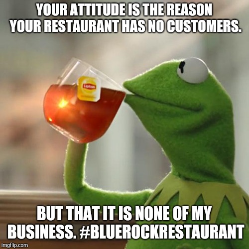 But That's None Of My Business | YOUR ATTITUDE IS THE REASON YOUR RESTAURANT HAS NO CUSTOMERS. BUT THAT IT IS NONE OF MY BUSINESS. #BLUEROCKRESTAURANT | image tagged in memes,but thats none of my business,kermit the frog | made w/ Imgflip meme maker