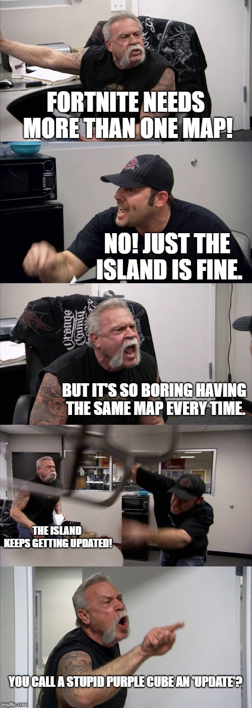 American Chopper Argument Meme | FORTNITE NEEDS MORE THAN ONE MAP! NO! JUST THE ISLAND IS FINE. BUT IT'S SO BORING HAVING THE SAME MAP EVERY TIME. THE ISLAND KEEPS GETTING UPDATED! YOU CALL A STUPID PURPLE CUBE AN 'UPDATE'? | image tagged in memes,american chopper argument | made w/ Imgflip meme maker