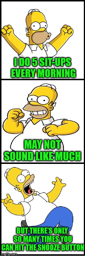 Bad Pun Homer | I DO 5 SIT-UPS EVERY MORNING; MAY NOT SOUND LIKE MUCH; BUT THERE'S ONLY SO MANY TIMES YOU CAN HIT THE SNOOZE BUTTON | image tagged in bad pun homer,memes,alarm clock,exercise,morning | made w/ Imgflip meme maker
