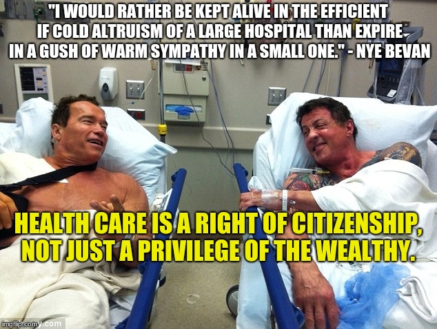 Arnie and Stallone in hospital  | "I WOULD RATHER BE KEPT ALIVE IN THE EFFICIENT IF COLD ALTRUISM OF A LARGE HOSPITAL THAN EXPIRE IN A GUSH OF WARM SYMPATHY IN A SMALL ONE." - NYE BEVAN; HEALTH CARE IS A RIGHT OF CITIZENSHIP, NOT JUST A PRIVILEGE OF THE WEALTHY. | image tagged in arnie and stallone in hospital | made w/ Imgflip meme maker
