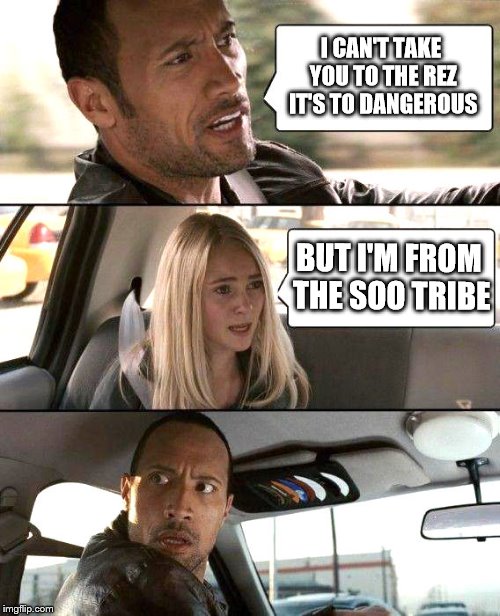 The Rock driving - brighter | I CAN'T TAKE YOU TO THE REZ IT'S TO DANGEROUS; BUT I'M FROM THE SOO TRIBE | image tagged in the rock driving - brighter | made w/ Imgflip meme maker