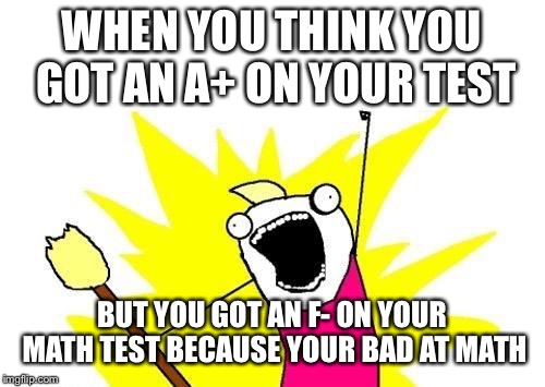 X All The Y | WHEN YOU THINK YOU GOT AN A+ ON YOUR TEST; BUT YOU GOT AN F- ON YOUR MATH TEST BECAUSE YOUR BAD AT MATH | image tagged in memes,x all the y | made w/ Imgflip meme maker