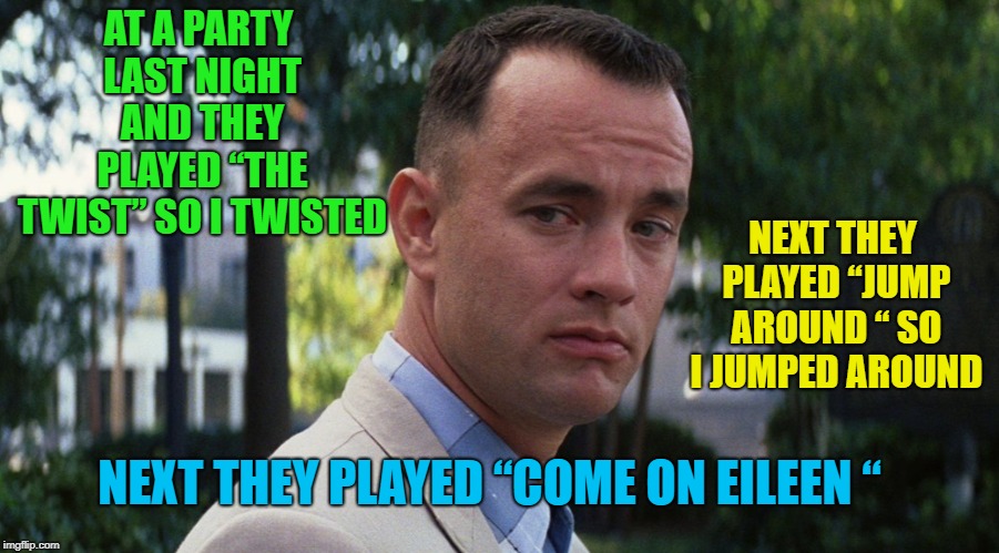 I think you know where this is going | AT A PARTY LAST NIGHT AND THEY PLAYED “THE TWIST” SO I TWISTED; NEXT THEY PLAYED “JUMP AROUND “ SO I JUMPED AROUND; NEXT THEY PLAYED “COME ON EILEEN “ | image tagged in gump,memes,funny,come on | made w/ Imgflip meme maker