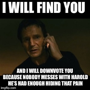 Liam Neeson Taken Meme | I WILL FIND YOU AND I WILL DOWNVOTE YOU BECAUSE NOBODY MESSES WITH HAROLD HE’S HAD ENOUGH HIDING THAT PAIN | image tagged in memes,liam neeson taken | made w/ Imgflip meme maker