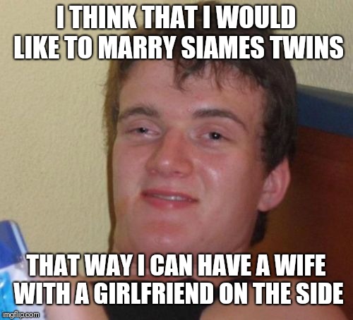 10 Guy | I THINK THAT I WOULD LIKE TO MARRY SIAMES TWINS; THAT WAY I CAN HAVE A WIFE WITH A GIRLFRIEND ON THE SIDE | image tagged in memes,10 guy | made w/ Imgflip meme maker