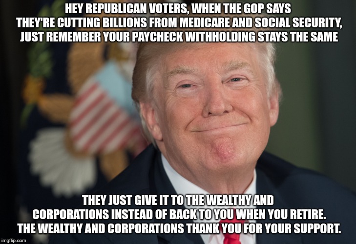 Thank You | HEY REPUBLICAN VOTERS, WHEN THE GOP SAYS THEY'RE CUTTING BILLIONS FROM MEDICARE AND SOCIAL SECURITY, JUST REMEMBER YOUR PAYCHECK WITHHOLDING STAYS THE SAME; THEY JUST GIVE IT TO THE WEALTHY AND CORPORATIONS INSTEAD OF BACK TO YOU WHEN YOU RETIRE. THE WEALTHY AND CORPORATIONS THANK YOU FOR YOUR SUPPORT. | image tagged in trump,ryan,mcconnell,social security,medicare,screwed | made w/ Imgflip meme maker