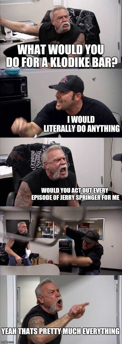 American Chopper Argument Meme | WHAT WOULD YOU DO FOR A KLODIKE BAR? I WOULD LITERALLY DO ANYTHING; WOULD YOU ACT OUT EVERY EPISODE OF JERRY SPRINGER FOR ME; YEAH THATS PRETTY MUCH EVERYTHING | image tagged in memes,american chopper argument | made w/ Imgflip meme maker