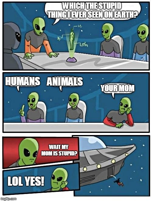 your mom is stupid? | WHICH THE STUPID THING I EVER SEEN ON EARTH? HUMANS; ANIMALS; YOUR MOM; WAIT MY MOM IS STUPID? LOL YES! | image tagged in memes,alien meeting suggestion | made w/ Imgflip meme maker