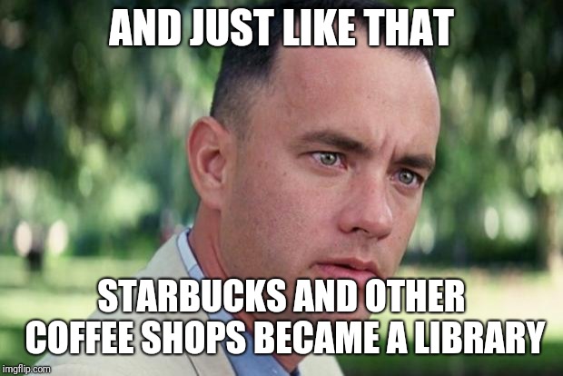 And Just Like That Meme | AND JUST LIKE THAT; STARBUCKS AND OTHER COFFEE SHOPS BECAME A LIBRARY | image tagged in forrest gump | made w/ Imgflip meme maker