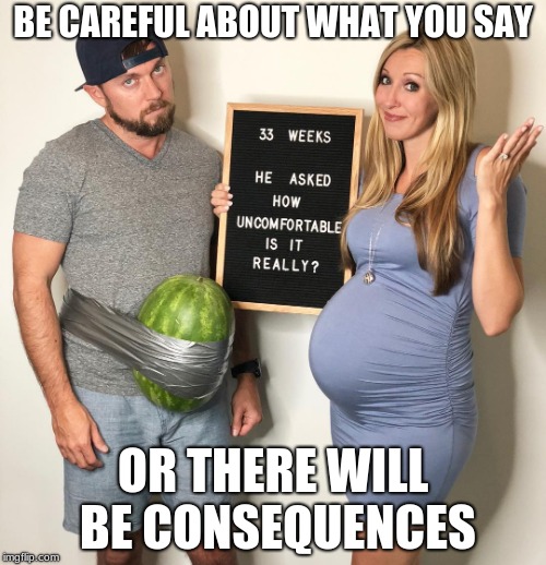 Now he knows how she feels... | BE CAREFUL ABOUT WHAT YOU SAY; OR THERE WILL BE CONSEQUENCES | image tagged in pregnant,be careful,consequences | made w/ Imgflip meme maker