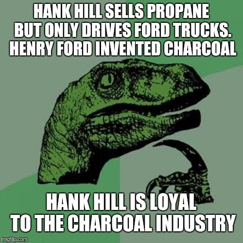 Philosoraptor | HANK HILL SELLS PROPANE BUT ONLY DRIVES FORD TRUCKS. HENRY FORD INVENTED CHARCOAL; HANK HILL IS LOYAL TO THE CHARCOAL INDUSTRY | image tagged in memes,philosoraptor | made w/ Imgflip meme maker