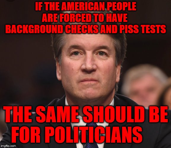 Brett Kavanaugh  | IF THE AMERICAN PEOPLE ARE FORCED TO HAVE   BACKGROUND CHECKS AND PISS TESTS; THE SAME SHOULD BE FOR POLITICIANS | image tagged in brett kavanaugh | made w/ Imgflip meme maker