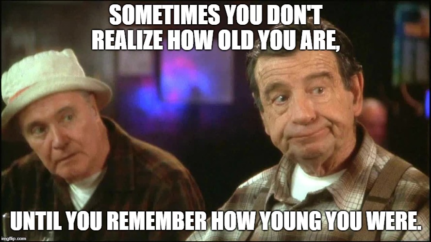 Grumpy old men Birthday | SOMETIMES YOU DON'T REALIZE HOW OLD YOU ARE, UNTIL YOU REMEMBER HOW YOUNG YOU WERE. | image tagged in grumpy old men birthday | made w/ Imgflip meme maker