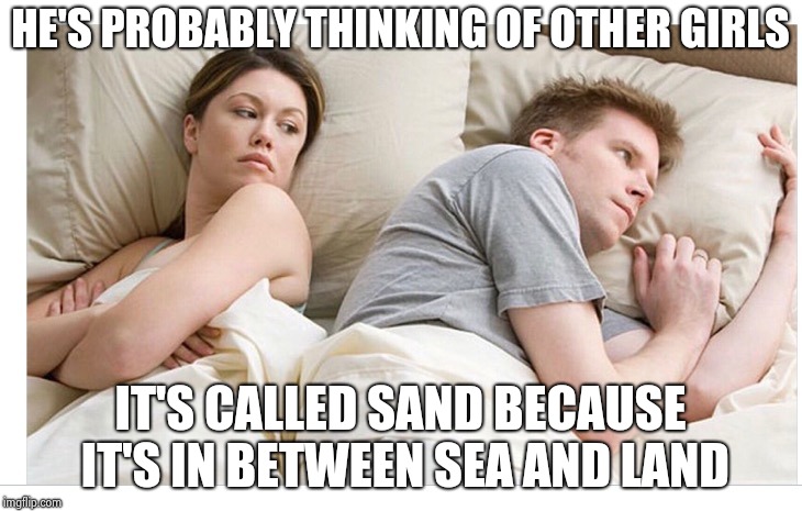 Thinking of other girls | HE'S PROBABLY THINKING OF OTHER GIRLS; IT'S CALLED SAND BECAUSE IT'S IN BETWEEN SEA AND LAND | image tagged in thinking of other girls | made w/ Imgflip meme maker
