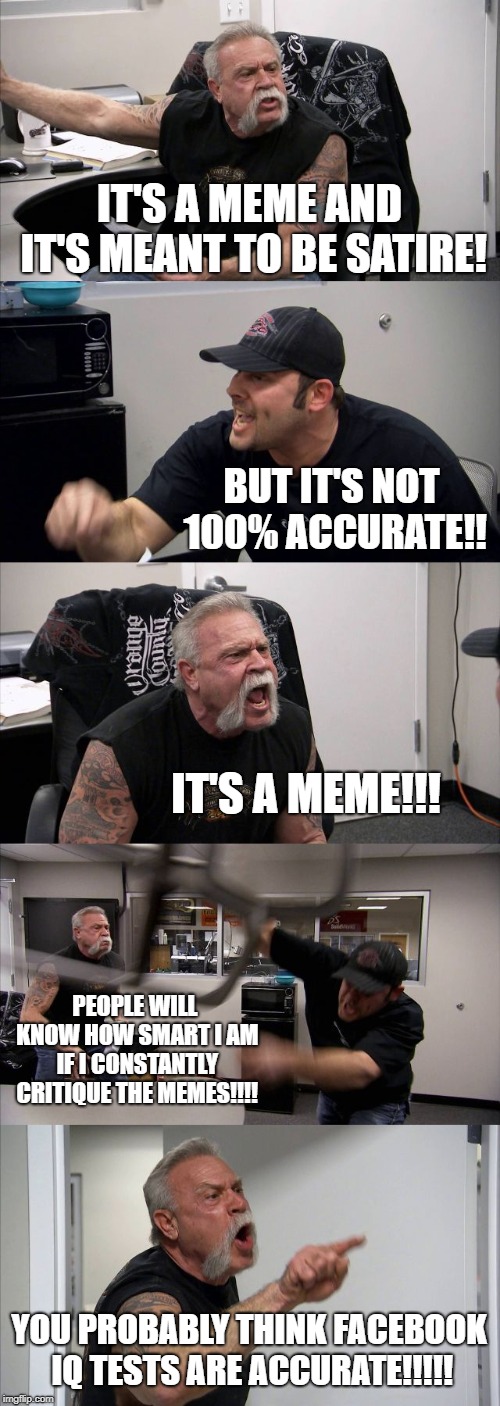Idiot Quotient  | IT'S A MEME AND IT'S MEANT TO BE SATIRE! BUT IT'S NOT 100% ACCURATE!! IT'S A MEME!!! PEOPLE WILL KNOW HOW SMART I AM IF I CONSTANTLY CRITIQUE THE MEMES!!!! YOU PROBABLY THINK FACEBOOK IQ TESTS ARE ACCURATE!!!!! | image tagged in memes,american chopper argument,satire,get a life,get out | made w/ Imgflip meme maker