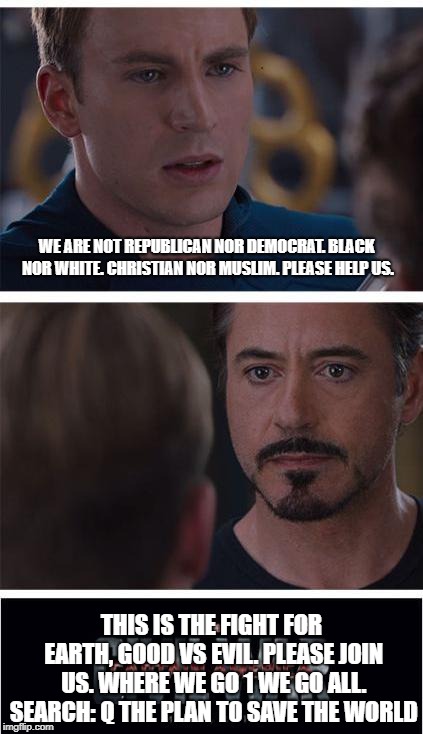 Q The Plan | WE ARE NOT REPUBLICAN NOR DEMOCRAT. BLACK NOR WHITE. CHRISTIAN NOR MUSLIM. PLEASE HELP US. THIS IS THE FIGHT FOR EARTH, GOOD VS EVIL. PLEASE JOIN US. WHERE WE GO 1 WE GO ALL. SEARCH: Q THE PLAN TO SAVE THE WORLD | image tagged in memes,marvel civil war 1 | made w/ Imgflip meme maker