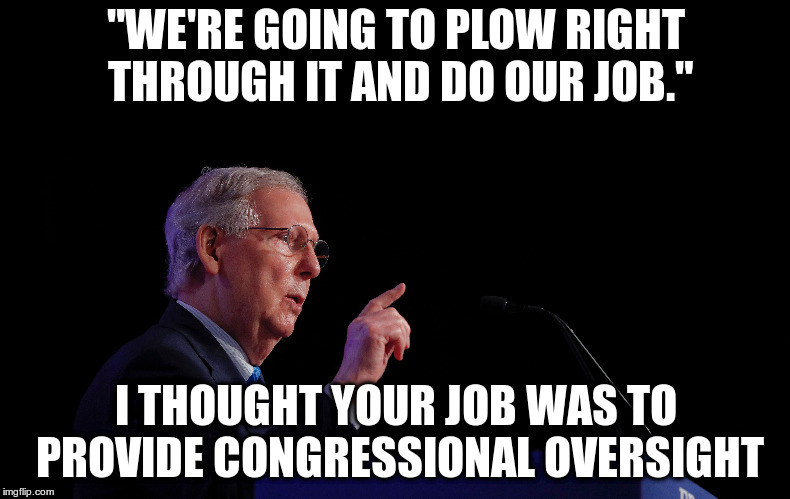 Senate Majority Leader Mitch McConnell isn't even pretending to vet a Supreme Court Candidate | "WE'RE GOING TO PLOW RIGHT THROUGH IT AND DO OUR JOB."; I THOUGHT YOUR JOB WAS TO PROVIDE CONGRESSIONAL OVERSIGHT | image tagged in mitch mcconnell,kavanaugh,congressional oversight,partianship | made w/ Imgflip meme maker