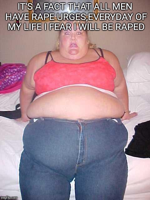 Fat girl | IT'S A FACT THAT ALL MEN HAVE RAPE URGES,EVERYDAY OF MY LIFE I FEAR I WILL BE RAPED | image tagged in fat girl | made w/ Imgflip meme maker