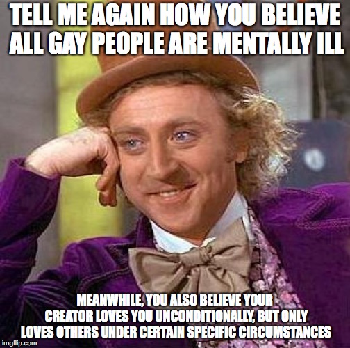 Creepy Condescending Wonka | TELL ME AGAIN HOW YOU BELIEVE ALL GAY PEOPLE ARE MENTALLY ILL; MEANWHILE, YOU ALSO BELIEVE YOUR CREATOR LOVES YOU UNCONDITIONALLY, BUT ONLY LOVES OTHERS UNDER CERTAIN SPECIFIC CIRCUMSTANCES | image tagged in memes,creepy condescending wonka | made w/ Imgflip meme maker