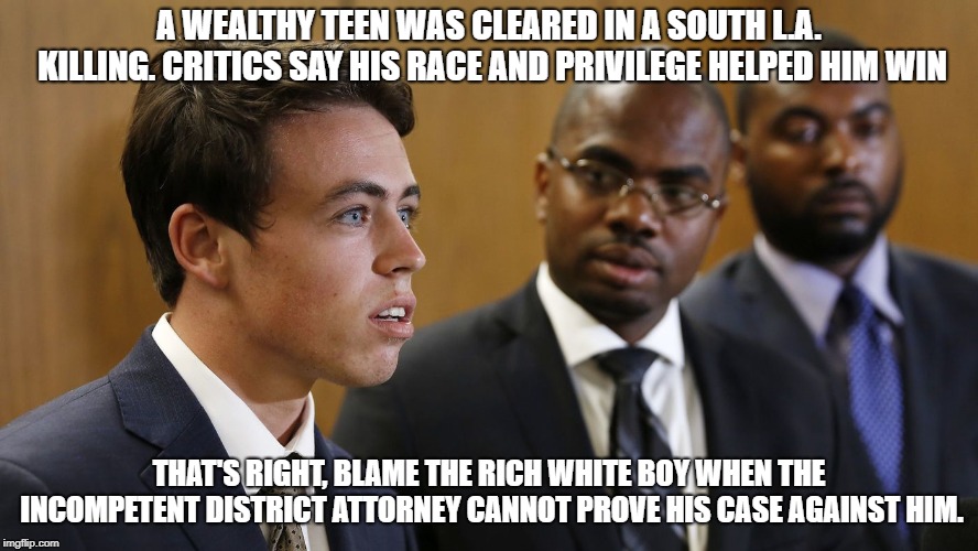 A wealthy teen was cleared in a South L.A. killing. Critics say his race and privilege helped him win | A WEALTHY TEEN WAS CLEARED IN A SOUTH L.A. KILLING. CRITICS SAY HIS RACE AND PRIVILEGE HELPED HIM WIN; THAT'S RIGHT, BLAME THE RICH WHITE BOY WHEN THE INCOMPETENT DISTRICT ATTORNEY CANNOT PROVE HIS CASE AGAINST HIM. | image tagged in rich,white,boy,incompetent,district,attorney | made w/ Imgflip meme maker