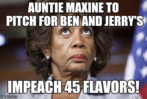 Maxine Waters | AUNTIE MAXINE TO PITCH FOR BEN AND JERRY'S; IMPEACH 45 FLAVORS! | image tagged in maxine waters | made w/ Imgflip meme maker