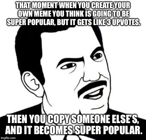 Seriously Face | THAT MOMENT WHEN YOU CREATE YOUR OWN MEME YOU THINK IS GOING TO BE SUPER POPULAR, BUT IT GETS LIKE 3 UPVOTES. THEN YOU COPY SOMEONE ELSE’S, AND IT BECOMES SUPER POPULAR. | image tagged in memes,seriously face,seriously | made w/ Imgflip meme maker