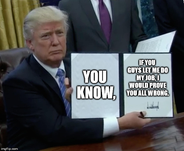 Unbelievably true | YOU KNOW, IF YOU GUYS LET ME DO MY JOB, I WOULD PROVE YOU ALL WRONG. | image tagged in memes,trump bill signing | made w/ Imgflip meme maker
