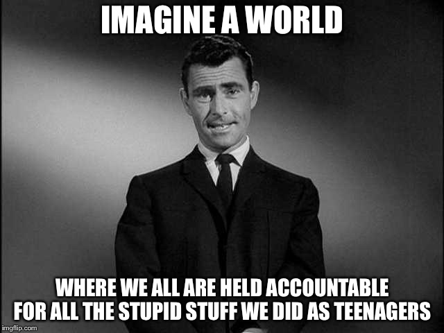 rod serling twilight zone | IMAGINE A WORLD; WHERE WE ALL ARE HELD ACCOUNTABLE FOR ALL THE STUPID STUFF WE DID AS TEENAGERS | image tagged in rod serling twilight zone | made w/ Imgflip meme maker