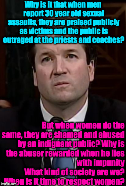 Kavanaugh | Why is it that when men report 30 year old sexual assaults, they are praised publicly as victims and the public is outraged at the priests and coaches? But when women do the same, they are shamed and abused by an indignant public? Why is the abuser rewarded when he lies with impunity                  What kind of society are we?            When is it time to respect women? | image tagged in kavanaugh | made w/ Imgflip meme maker