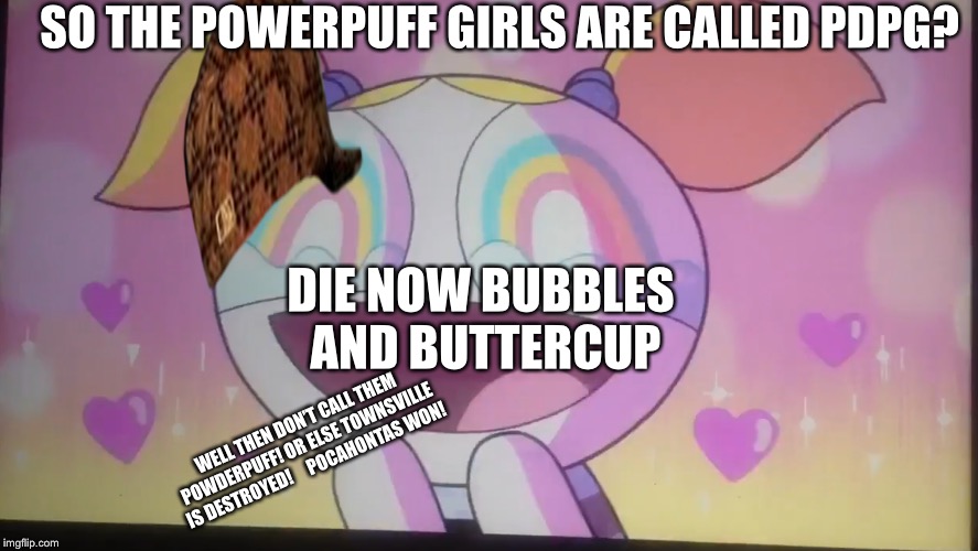 SO THE POWERPUFF GIRLS ARE CALLED PDPG? DIE NOW BUBBLES AND BUTTERCUP; WELL THEN DON’T CALL THEM POWDERPUFF!
OR ELSE TOWNSVILLE IS DESTROYED!




POCAHONTAS WON! | image tagged in powerpuff girls,crappy,stupid doo,baby shark memes | made w/ Imgflip meme maker