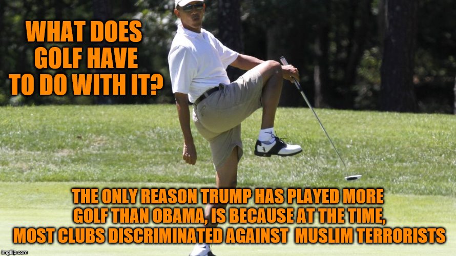 So Playing More Golf Is An Issue Now | WHAT DOES GOLF HAVE TO DO WITH IT? THE ONLY REASON TRUMP HAS PLAYED MORE GOLF THAN OBAMA, IS BECAUSE AT THE TIME, MOST CLUBS DISCRIMINATED AGAINST  MUSLIM TERRORISTS | image tagged in memes,golf,presidents | made w/ Imgflip meme maker