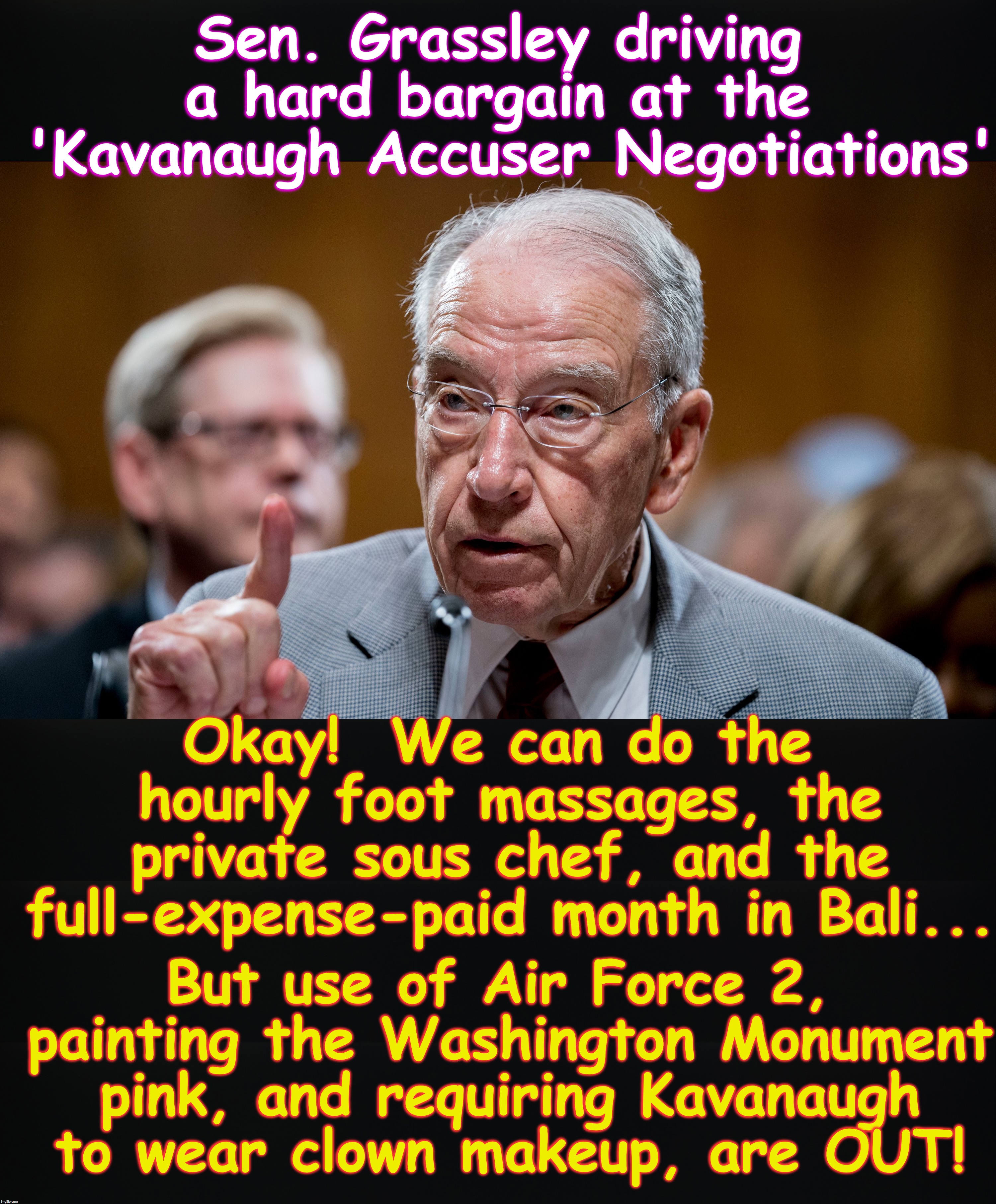 Sen. Grassley driving a hard bargain at the  'Kavanaugh Accuser Negotiations'; Okay!  We can do the hourly foot massages, the private sous chef, and the full-expense-paid month in Bali... But use of Air Force 2, painting the Washington Monument pink, and requiring Kavanaugh to wear clown makeup, are OUT! | image tagged in brett kavanaugh,hearing | made w/ Imgflip meme maker