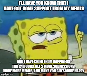 I'll Have You Know Spongebob Meme | I'LL HAVE YOU KNOW THAT I HAVE GOT SOME SUPPORT FROM MY MEMES; AND I HAVE CRIED FROM HAPPINESS FOR 24 HOURS, GET 2 MORE SUBMISSIONS, MAKE MORE MEMES, AND MAKE YOU GUYS MORE HAPPY | image tagged in memes,ill have you know spongebob | made w/ Imgflip meme maker