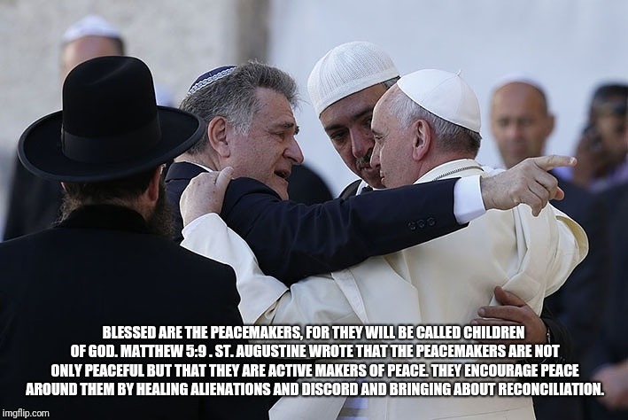 Peacemaker | BLESSED ARE THE PEACEMAKERS, FOR THEY WILL BE CALLED CHILDREN OF GOD. MATTHEW 5:9
. ST. AUGUSTINE WROTE THAT THE PEACEMAKERS ARE NOT ONLY PEACEFUL BUT THAT THEY ARE ACTIVE MAKERS OF PEACE. THEY ENCOURAGE PEACE AROUND THEM BY HEALING ALIENATIONS AND DISCORD AND BRINGING ABOUT RECONCILIATION. | image tagged in catholic,jesus christ,world peace,asylum,immigrants,refugee | made w/ Imgflip meme maker
