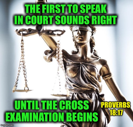 Scales of Justice are tilted right now  | THE FIRST TO SPEAK IN COURT SOUNDS RIGHT; PROVERBS 18:17; UNTIL THE CROSS EXAMINATION BEGINS | image tagged in scales of justice | made w/ Imgflip meme maker