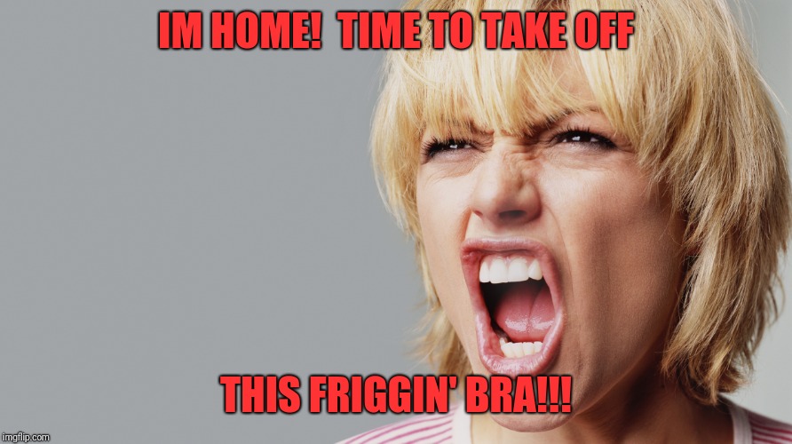 Angry Woman Yelling | IM HOME!  TIME TO TAKE OFF; THIS FRIGGIN' BRA!!! | image tagged in angry woman yelling | made w/ Imgflip meme maker