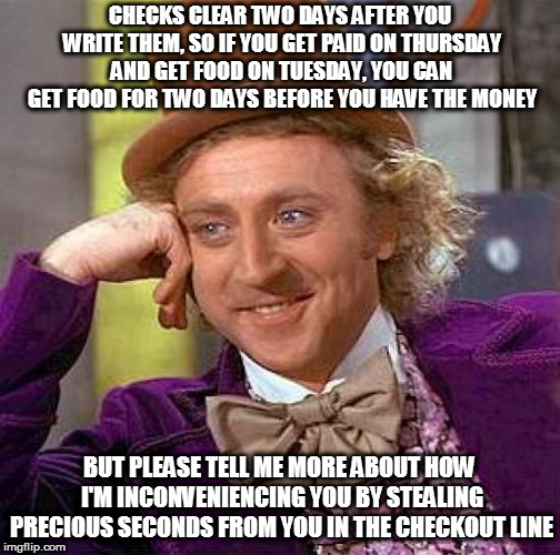 Creepy Condescending Wonka Meme | CHECKS CLEAR TWO DAYS AFTER YOU WRITE THEM, SO IF YOU GET PAID ON THURSDAY AND GET FOOD ON TUESDAY, YOU CAN GET FOOD FOR TWO DAYS BEFORE YOU HAVE THE MONEY; BUT PLEASE TELL ME MORE ABOUT HOW I'M INCONVENIENCING YOU BY STEALING PRECIOUS SECONDS FROM YOU IN THE CHECKOUT LINE | image tagged in memes,creepy condescending wonka | made w/ Imgflip meme maker