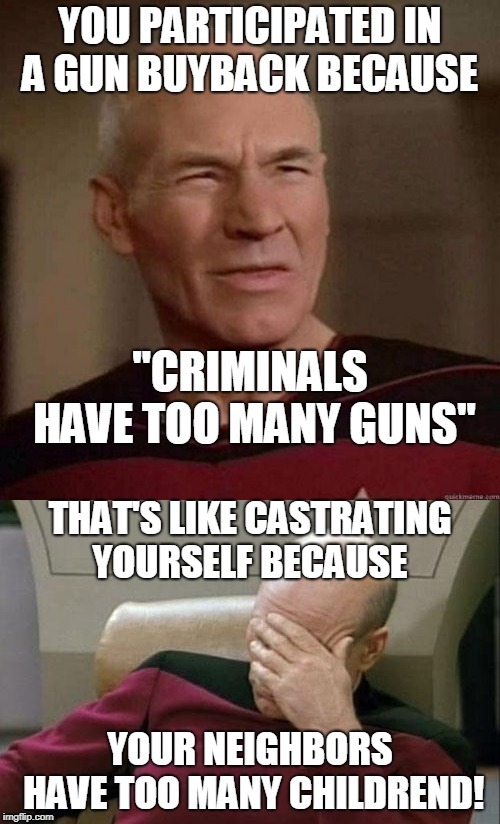 What kind of sense does this make?  | YOU PARTICIPATED IN A GUN BUYBACK BECAUSE; "CRIMINALS HAVE TOO MANY GUNS"; THAT'S LIKE CASTRATING YOURSELF BECAUSE; YOUR NEIGHBORS HAVE TOO MANY CHILDREN! | image tagged in captain picard facepalm,dafuq picard,gun safety,i don't get it,memes | made w/ Imgflip meme maker